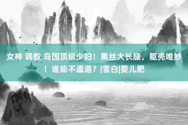 女神 调教 岛国顶级少妇！黑丝大长腿，躯壳唯妙！谁能不邋遢？|雪白|婴儿肥