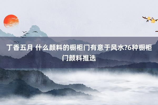 丁香五月 什么颜料的橱柜门有意于风水?6种橱柜门颜料推选