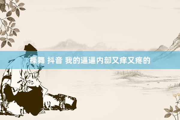 裸舞 抖音 我的逼逼内部又痒又疼的