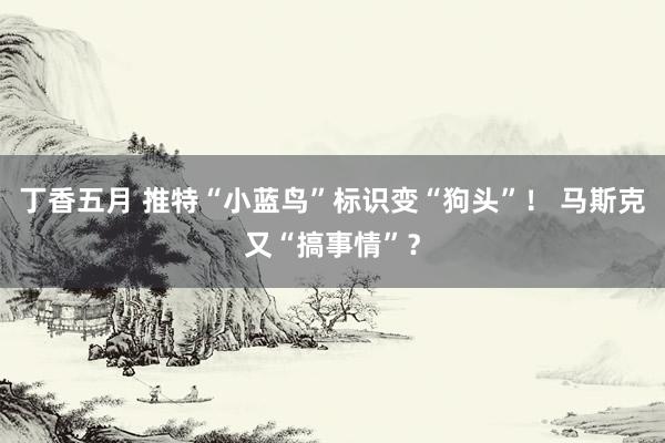 丁香五月 推特“小蓝鸟”标识变“狗头”！ 马斯克又“搞事情”？
