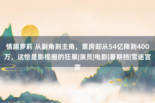 情趣萝莉 从副角到主角，票房却从54亿降到400万，这恰是影视圈的狂暴|演员|电影|暑期档|雪迷宫