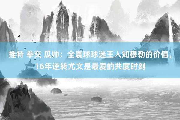 推特 拳交 瓜帅：全寰球球迷王人知穆勒的价值，16年逆转尤文是最爱的共度时刻
