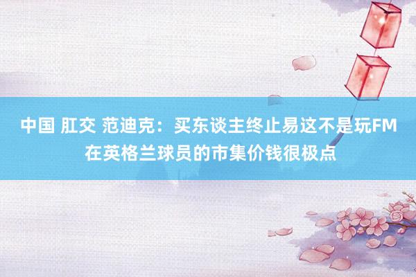 中国 肛交 范迪克：买东谈主终止易这不是玩FM 在英格兰球员的市集价钱很极点
