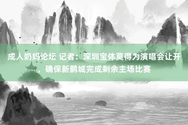 成人奶妈论坛 记者：深圳宝体莫得为演唱会让开，确保新鹏城完成剩余主场比赛