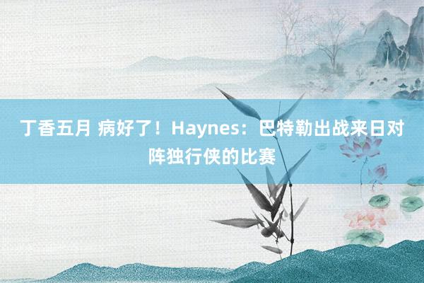 丁香五月 病好了！Haynes：巴特勒出战来日对阵独行侠的比赛