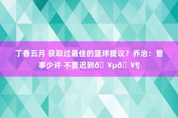 丁香五月 获取过最佳的篮球提议？乔治：管事少许 不要迟到🥵🥶