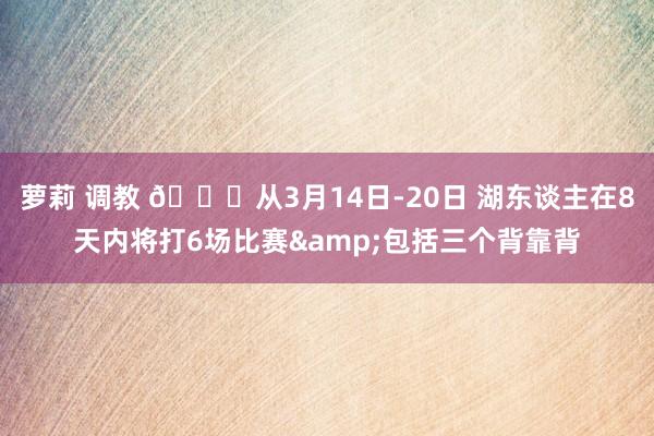 萝莉 调教 😑从3月14日-20日 湖东谈主在8天内将打6场比赛&包括三个背靠背