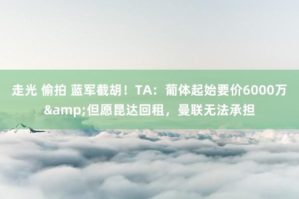走光 偷拍 蓝军截胡！TA：葡体起始要价6000万&但愿昆达回租，曼联无法承担