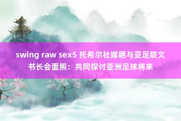 swing raw sex5 托希尔社媒晒与亚足联文书长会面照：共同探讨亚洲足球将来
