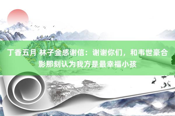 丁香五月 林子金感谢信：谢谢你们，和韦世豪合影那刻认为我方是最幸福小孩