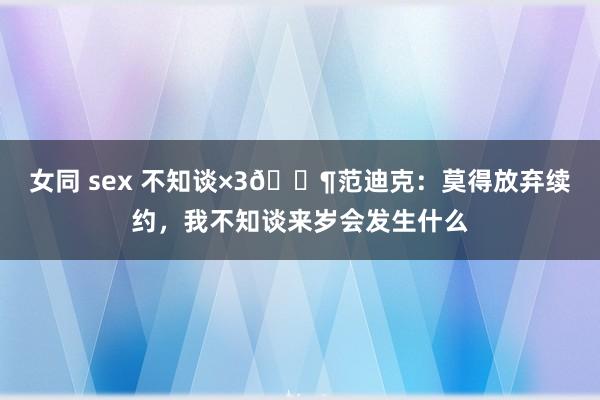 女同 sex 不知谈×3😶范迪克：莫得放弃续约，我不知谈来岁会发生什么