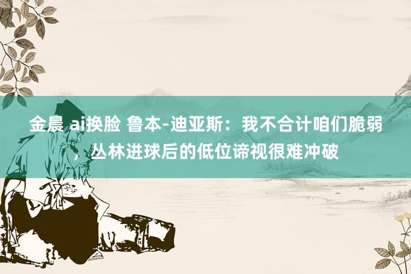 金晨 ai换脸 鲁本-迪亚斯：我不合计咱们脆弱，丛林进球后的低位谛视很难冲破