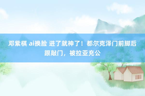 邓紫棋 ai换脸 进了就神了！都尔克泽门前脚后跟敲门，被拉亚充公