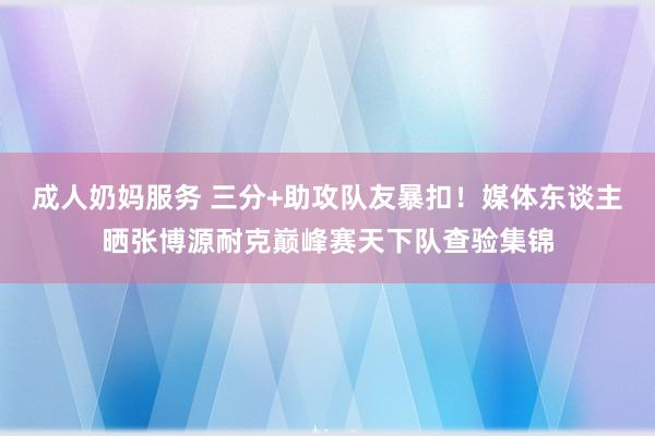 成人奶妈服务 三分+助攻队友暴扣！媒体东谈主晒张博源耐克巅峰赛天下队查验集锦