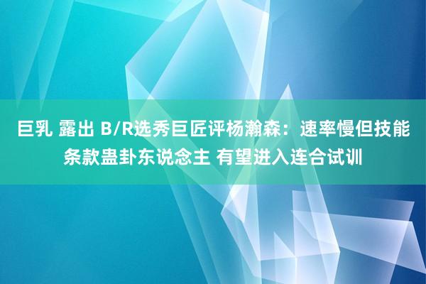 巨乳 露出 B/R选秀巨匠评杨瀚森：速率慢但技能条款蛊卦东说念主 有望进入连合试训