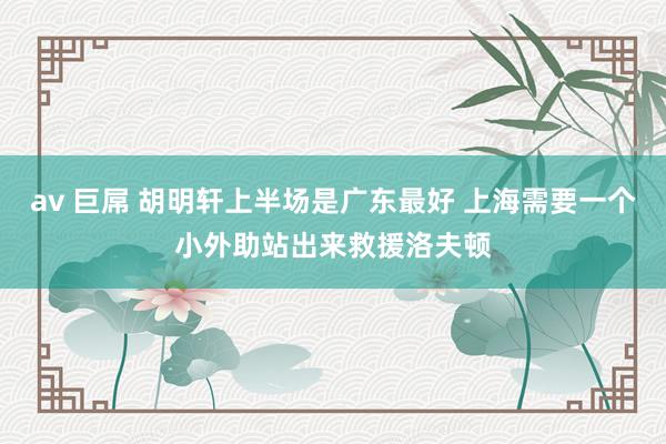 av 巨屌 胡明轩上半场是广东最好 上海需要一个小外助站出来救援洛夫顿