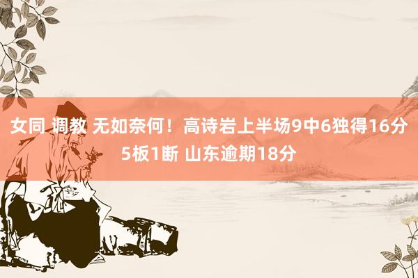 女同 调教 无如奈何！高诗岩上半场9中6独得16分5板1断 山东逾期18分