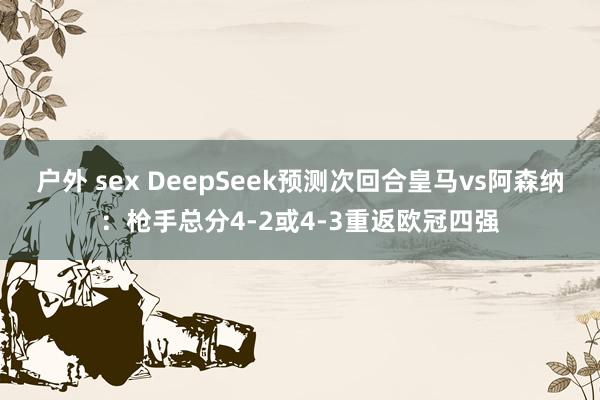 户外 sex DeepSeek预测次回合皇马vs阿森纳：枪手总分4-2或4-3重返欧冠四强