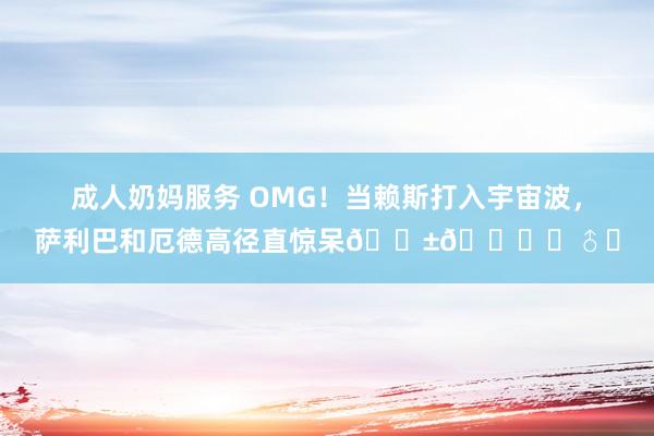 成人奶妈服务 OMG！当赖斯打入宇宙波，萨利巴和厄德高径直惊呆😱🙆‍♂️