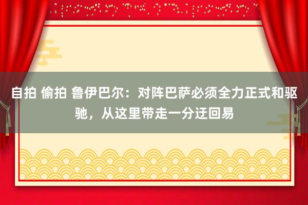 自拍 偷拍 鲁伊巴尔：对阵巴萨必须全力正式和驱驰，从这里带走一分迂回易