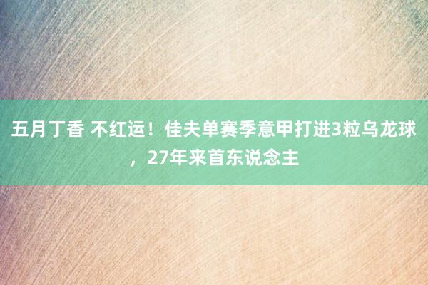 五月丁香 不红运！佳夫单赛季意甲打进3粒乌龙球，27年来首东说念主