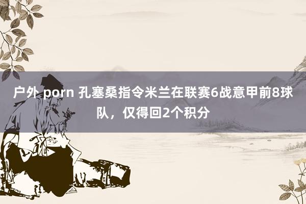 户外 porn 孔塞桑指令米兰在联赛6战意甲前8球队，仅得回2个积分
