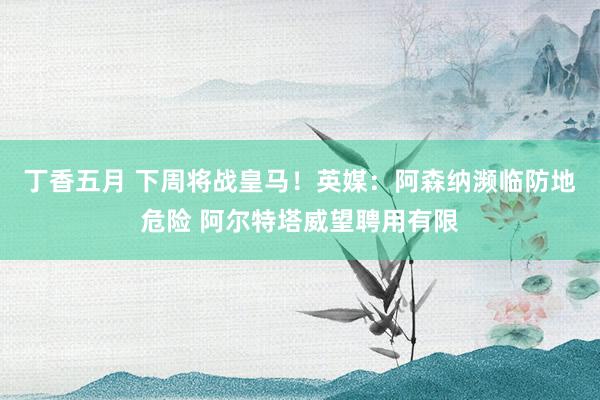 丁香五月 下周将战皇马！英媒：阿森纳濒临防地危险 阿尔特塔威望聘用有限