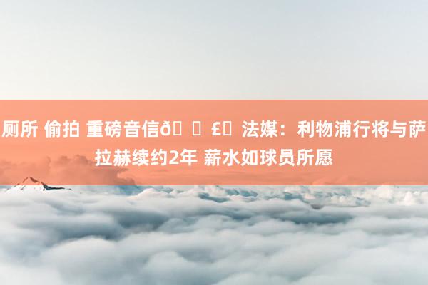 厕所 偷拍 重磅音信💣️法媒：利物浦行将与萨拉赫续约2年 薪水如球员所愿