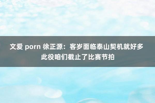 文爱 porn 徐正源：客岁面临泰山契机就好多 此役咱们截止了比赛节拍