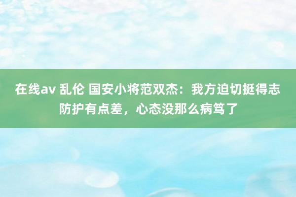在线av 乱伦 国安小将范双杰：我方迫切挺得志防护有点差，心态没那么病笃了